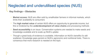 8
Neglected and underutilised species (NUS)
• Key findings – Obstacles
• Market access: NUS are often sold by smallholder farmers in informal markets, which
limits their availability to consumers
• The high market value of certain NUS offers an opportunity to generate income, but
this is hindered by the underdevelopment of value chains and processing methods
• Seed accessibility is an issue. Conservation systems are needed to make seeds and
knowledge available and to scale up NUS’s uptake
• Though a great body of evidence is available, information on NUS’s benefits it’s still
scattered. Knowledge gaps persist on NUS’s agronomic and nutritional traits. There is
consensus that more research is needed on the topic
 