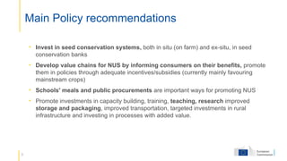 9
Main Policy recommendations
• Invest in seed conservation systems, both in situ (on farm) and ex-situ, in seed
conservation banks
• Develop value chains for NUS by informing consumers on their benefits, promote
them in policies through adequate incentives/subsidies (currently mainly favouring
mainstream crops)
• Schools' meals and public procurements are important ways for promoting NUS
• Promote investments in capacity building, training, teaching, research improved
storage and packaging, improved transportation, targeted investments in rural
infrastructure and investing in processes with added value.
 