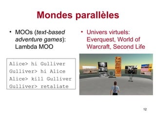 Mondes parallèles MOOs ( text-based adventure games ): Lambda MOO Alice> hi Gulliver Gulliver> hi Alice Alice> kill Gulliver Gulliver> retaliate Univers virtuels: E verquest, World of Warcraft, Second Life   