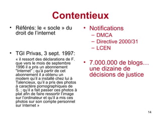 Contentieux Référés: le « socle » du droit de l’internet TGI Privas, 3 sept. 1997: «  il ressort des déclarations de F. que vers le mois de septembre 1996 il a pris un abonnement "Internet" ; qu’à partir de cet abonnement il a obtenu un modem qu’il a installé chez lui à Talencieux, qu’il a pris des photos à caractère pornographiques de S. ; qu’il a fait passer ces photos à plat afin de faire ressortir l’image sur l’ordinateur et qu’il a mis ces photos sur son compte personnel sur Internet » Notifications DMCA Directive 2000/31 LCEN 7.000.000 de blogs… une dizaine de décisions de justice 