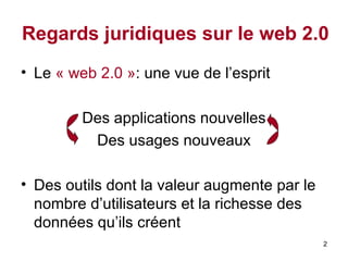 Regards juridiques sur le web 2.0 Le  « web 2.0   » : une vue de l’esprit Des applications nouvelles Des usages nouveaux Des outils dont la valeur augmente par le nombre d’utilisateurs et la richesse des données qu’ils créent 