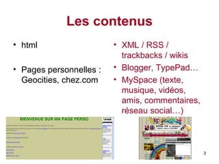 Les contenus html  Pages personnelles :  Geocities, chez.com XML / RSS / trackbacks / wikis Blogger, TypePad… MySpace (texte, musique, vidéos, amis, commentaires, réseau social…) 