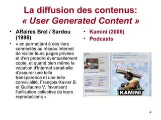 La diffusion des contenus:  « User Generated Content » Affaires Brel / Sardou (1996)   «  en permettant à des tiers connectés au réseau Internet de visiter leurs pages privées et d'en prendre éventuellement copie, et quand bien même la vocation d'Internet serait-elle d'assurer une telle transparence et une telle convivialité, François-Xavier B. et Guillaume V. favorisent l'utilisation collective de leurs reproductions » Kamini (2006) Podcasts   