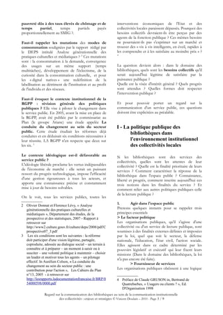 pauvreté dûs à des taux élevés de chômage et de                 interventions économiques de l'Etat et des
temps      partiel,    temps    partiels  payés                 collectivités locales paraissent dépassés. Pourquoi des
proportionnellement au SMIG ?.                                  besoins collectifs devraient-ils être perçus par des
                                                                agents de la fonction publique ? Ces mêmes besoins
Faut-il rappeler les mutations des modes de                     ne pourraient-ils pas s'exprimer sur un marché et
consommation soulignées par le rapport rédigé par               trouver des « vis à vis intelligents, en éveil, rapides à
le DEPS intitulé Analyse générationnelle des                    les comprendre et à les satisfaire au moindre prix » ?
                                                                4
pratiques culturelles et médiatiques ? 2 Ces mutations
sont : la consommation à la demande, convergence
des usages sur un même support (temps                           La question devient alors : dans le domaine des
multitâches), développement de l'éclectisme, de la              bibliothèques, quels sont les besoins collectifs qu'il
curiosité dans la consommation culturelle, et pour              serait aujourd'hui légitime de satisfaire par la
les « digital natives » une redéfinition de la                  puissance publique ?
labellisation au détriment de l'institution et au profit        Quelle est la visée d'intérêt général ? Quels progrès
de l'individu et des réseaux.                                   sont attendus ? Quelles formes doit respecter
                                                                l'intervention publique ?
Faut-il évoquer le contexte institutionnel de la
RGPP : révision générale des politiques                         Et pour pouvoir porter un regard sur la
publiques ? Elle vise à piloter le changement dans              communication d'un service public, ces questions
le service public. En 2005, avant la mise en place de           doivent être explicitées au préalable.
la RGPP, avait été publiée par le commissariat au
Plan (le groupe Ariane) une étude appelée La
conduite du changement au sein du secteur                      I - La politique publique des
public. Cette étude étudiait les réformes déjà                        bibliothèques dans
conduites et en déduisait six conditions nécessaires à
leur réussite. LA RGPP n'en respecte que deux sur                     l'environnement institutionnel
les six. 3                                                            des collectivités locales
Le contexte idéologique est-il défavorable au                   Si les bibliothèques sont des services des
service public ?                                                collectivités, quelles sont les attentes de leur
L'idéologie libérale proclame les vertus indépassables          collectivité ? Quelle est la finalité prioritaire de leurs
de l'économie de marché : elle serait un puissant               services ? Comment caractériser la réponse de la
ressort du progrès technologique, impose l'efficacité           bibliothèque dans l'espace public ? Connaissance,
d'une gestion rigoureuses à tous les acteurs, et                liberté et progrès, comment inscrire aujourd'hui ces
apporte une connaissance précise et constamment                 trois notions dans les finalités du service ? Et
mise à jour de besoins solvables.                               comment relier aux autres politiques publiques celle
                                                                de la lecture publique ?
On le voit, tous les services publics, toutes les

2 Olivier Donnat et Florence Lévy, « Analyse
                                                                1.       Agir dans l'espace public
  générationnelle des pratiques culturelles et                  Prenons quelques instants pour se rappeler trois
  médiatiques », Département des études, de la                  principes essentiels
  prospective et des statistiques, 2007 - Rapport à             > Le facteur politique
  retrouver sur                                                 Les organisations publiques, qu'il s'agisse d'une
  http://www2.culture.gouv.fr/culture/deps/2008/pdf/C           collectivité ou d'un service de lecture publique, sont
  prospective07_3.pdf                                           soumises à des finalités externes définies et imposées
3 Les six conditions sont les suivantes : la réforme            par la loi, quel que soit le secteur, la défense
  doit participer d'une vision légitime, partagée,              nationale, l'éducation, l'état civil, l'action sociale.
  coproduite, adossée au dialogue social – un terrain à         Elles agissent dans ce cadre déterminé par les
  connaître et à préparer – un moment à saisir ou à             pouvoirs législatif et exécutif qui leur fixent leurs
  susciter – une volonté politique à maintenir – choisir        missions (Dans le domaine des bibliothèques, la loi
  un leader et motiver tous les agents – un pilotage            n'a pas encore été faite).
  effectif. In Aurélien Colson, « La conduite du
                                                                         > Fournisseur de services
  changement au sein du secteur public : une
  contribution pour l'action », Les Cahiers du Plan             Les organisations publiques obéissent à une logique
  n°13, 2005 - à retrouver sur
  http://lesrapports.ladocumentationfrancaise.fr/BRP/0         4 Préface de Claude GRUSON in, Bertrand de
  54000598/0000.pdf                                              Quatrebarbes, « Usagers ou clients ? », Ed.
                                                                 D'Organisation 1998
               Regard sur la communication des bibliothèques au sein de la communication institutionnelle
                        des collectivités : enjeux et stratégies © Vincent Doulain – 2010 - Page 3 / 9
 