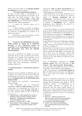 d'offre de services fondée sur un principe d'égalité            l'abstraction exige un effort d'arrachement à la
de traitement de tous les usagers.                              nécessité et à la tradition. Se libérer des forces
         > La culture administrative française                  traditionnelles par la connaissance.
Il existe un cadre éthique et institutionnel où la              - Adam Smith, dans son ouvrage « Recherche sur la
République n'est pas seulement une doctrine ou un               nature et les causes de la richesse des nations »,
esprit mais une réalité concrète : c'est « dans                 expose      la fonction         productive de la
l'environnement d'un droit public et d'un droit                 connaissance : Enumérant les causes qui font la
civil républicains que s'inscrit l'action publique ».           richesse des nations, il cite « premièrement l'habileté,
(Claude Nicolet) 5Trois conséquences                            la dextérité et l'intelligence qu'on y apporte
−        le respect de l'individu prime sur la                  généralement dans l'application du travail ». Le
communauté                                                      progrès est lié à la connaissance
−        la laïcité marquée en matière de politique
scolaire et culturelle « La République assure la liberté        - L'instruction publique est la forme institutionnelle
de conscience. La République ne reconnaît ni ne                 proposée par le modèle républicain pour acquérir la
salarie aucun culte. »6                                         connaissance. La bibliothèque, lieu de la lecture et de
                                                                l'auto formation, en constitue un complément. La
−        l'instruction est un enjeu politique essentiel
                                                                fréquentation de la bibliothèque tout au long de la
qui relève de la responsabilité de l'Etat
                                                                vie constitue le prolongement et l'une des finalités de
                                                                l'enseignement.
                                                                Eugène Morel, fondateur de la bibliothèque publique
2.      L'existence des bibliothèques de service
                                                                au XIX ème siècle : « La vraie école libre, et l'école
public exprime la volonté de la collectivité
                                                                unique, l'instruction la plus forte, c'est celle que l'on
nationale et des collectivités locales de
                                                                se donne à soi-même. »8
rassembler et de communiquer des oeuvres et
                                                                Dans quel but ? Se connaître, être soi, citoyen libre et
des informations pour servir des objectifs
                                                                debout ! « Il faut que vous appreniez à dire moi, non
d'intérêt général.
                                                                par les témérités de l'indiscipline et de l'orgueil, mais
                                                                par la force de la vie intérieure » Extrait d'un
Cette mise à disposition est légitime car aucune
                                                                discours prononcé lors de la distribution des prix en
institution privée ne peut se permettre de mettre à
                                                                1892 par un élu, maire adjoint de Toulouse, du nom
disposition de l'ensemble de la population un tel
                                                                de Jean Jaurès ! 9
ensemble de documents. Mais cette volonté est
d'abord celle de servir un objectif d'intérêt général,
                                                                Ecole et bibliothèque remplissent une double
résultat d'un long cheminement intellectuel et
                                                                fonction sociale. Elles sont nécessaires au bon
politique.7 Quel est-il ?
                                                                exercice d'un gouvernement démocratique :
                                                                « pour que celui-ci soit guidé par la raison, et non par
> Le positionnement : Connaissance, liberté et                  les passions10, il faut rendre la raison populaire »
progrès                                                         et elles sont nécessaires à la nécessaire égalité de
                                                                fait : « Il suffirait qu'un seul citoyen soit négligé pour
Permettez- moi de reprendre ces éléments que vous               que le corps entier de la nation soit opprimé ».
connaissez sans doute tous mais ils sont fondateurs.            Condorcet
Ils définissent un horizon à nos métiers, et par là
même le positionnement de la bibliothèque dans                  Quelle est aujourd'hui l'expression de ses objectifs
l'espace public.                                                d'intérêt général ? En l'absence d'une loi, le Conseil
Trois éléments sont constitutifs : Connaissance,                supérieur des bibliothèques avait rédigé en 1991 la
liberté et progrès                                              formulation suivante : « la bibliothèque est un
- C'est l'affirmation que la connaissance                       service public nécessaire à l'exercice de la
s'appréhende selon un ordre raisonné et que cette               démocratie. Elle doit assurer l'égalité d'accès à la
connaissance est transmissible par l'écrit qui a                lecture et aux sources documentaires pour permettre
l'avantage de donner accès, de façon autonome, à                l'indépendance intellectuelle de chaque individu et
une suite ordonnée d'idées et que ce détour par                 contribuer au progrès de la société 11». Connaissance,
5 Claude Nicolet, « L'idée républicaine en France »,           8 Idem p.18
  Gallimard, 1982 tiré de Pierre Carbone, Thierry              9 Idem p.23 – Discours à retrouver sur
  Giappiconi, « Management des bibliothèques »,                   http://www.jaures.info/dossiers/dossiers.php?
  Cercle de la Librairie, 1997                                    val=14_discours+jeunesse+toulouse1892
6 Articles 1 et 2 de la loi du 9/12/1905                       10 Les pulsions, dirait Bernard Stiegler
7 Pierre Carbone, Thierry Giappiconi, « Management             11 Article 3 de la Charte des bibliothèques -
  des bibliothèques », Cercle de la Librairie, 1997,              http://enssibal.enssib.fr/autres-sites/csb/csb-
  p.16                                                            char.html
               Regard sur la communication des bibliothèques au sein de la communication institutionnelle
                        des collectivités : enjeux et stratégies © Vincent Doulain – 2010 - Page 4 / 9
 
