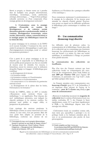 liberté et progrès, ce dernier terme est à prendre              fondateurs, et à l'évolution des « pratiques culturelles
dans de multiples sens, progrès informationnel,                 à l'ère numérique ».
scientifique, économique, social, patrimonial,
artistique, démocratique, .... 12 S'agit-il d'une politique     Nous connaissons maintenant le positionnement et
culturelle autonome ou d'une composante d'une                   la stratégie de la collectivité. Et les moyens pour
stratégie globale de développement territorial ?                atteindre les objectifs d'intérêt général. Pouvons-
                                                                nous porter un regard sur les difficultés qu'affronte
        3. L'articulation entre la stratégie                    la bibliothèque pour communiquer et maîtriser son
politique     d'ensemble     en   matière       de              image ?
développement et de cohésion sociale
(formation générale et professionnelle, initiale et
continue, développement économique, action
sociale, information, culture, communication) et
la stratégie propre aux bibliothèques ressort de
                                                                         II - Une communication
la vision des élus.                                                      (beaucoup trop) discrète
Le projet stratégique de la commune ou de l'EPCI
est-il souvent formalisé ? Comment les élus ont-ils             Les difficultés sont de plusieurs ordres. La
analysé la prospective démographique et quels types             communication de la bibliothèque s'inscrit dans celle
d'accompagnements économique, social et culturel                de la collectivité qui ne communique pas forcément
leur paraissent prioritaires ?                                  beaucoup. Les professionnels des bibliothèques ne
                                                                sont pas formés à ce métier. Et, dans une société
                                                                médiatique, la sensibilisation à l'image est pourtant
                                                                d'une grande nécessité.
C'est à partir de ce projet stratégique et de ses
objectifs que le responsable de la bibliothèque de
service public pourra proposer aux élus un ensemble             La communication            des     collectivités   est
de moyens pour les atteindre. Ces moyens, à                     insuffisante.
hiérarchiser, seront les missions pour la réalisation
desquelles l'équipe va s'engager : la bibliothèque peut         Plus d'un tiers des Français estiment que leurs
contribuer                                                      collectivités locales ne communiquent pas assez.
- au développement de la lecture                                C'est un des enseignements d'une étude réalisée en
- à la formation initiale                                       mai 2009 par l'institut CSA pour l'agence ID
- à la formation continue et à l'autoformation                  Communes, en partenariat avec Cap Com14, étude
- à l'information et à la documentation                         qui balaie quelques idées reçues.
- à la conservation et à la valorisation du patrimoine
national et local                                               - les Français attendent cette communication avec
- au développement de la culture dans les loisirs,              beaucoup d'intérêt (pour 93 % de l'échantillon, il
l'information et la formation 13                                est important d'être informé de l'action de la
                                                                commune) ; pour 36 % d'entre eux, il n'y a pas
L'étude de l'ARPEL, éditée en 2007 et intitulée                 assez de communication !
« Dynamisons notre territoire Osons une
médiathèque ! » est significative. Pour chacune des             « Retenons le leadership incontesté du magazine de
neuf médiathèques présentées, sont indiqués les                 collectivité dans le système d'information local, tous
objectifs politiques et les missions confiées. En               médias confondus, 89 % des Français le lisent
précisant aussi publics et usages ciblés, et                    régulièrement, contre 52 % qui lisent régulièrement
perspectives de partenariats.                                   la PQR... » La bibliothèque dispose ainsi d'un
                                                                messager très efficace.
Cette typologie des missions positionne la
bibliothèque comme un acteur transversal où le mot              - L'information locale est considérée comme utile,
culturel, au sens strict, n'est pas premier. Mais elle          mais incite peu aujourd'hui à participer à la vie
nous paraît bien adaptée au potentiel de la                     politique locale et les habitants attendent plus de
bibliothèque, conforme aux attentes de ses                      sens et un positionnement plus proche de leurs
                                                                préoccupations.
12 Convergent-ils tous vers le progrès démocratique,
   humain et spirituel au sens large de chaque citoyen ?
13 Typologie formulée par Pierre Carbone, Thierry              14 Etude complète sur http://www.csa-
   Giappiconi, « Management des bibliothèques »,                  fr.com/dataset/data2009/opi20090506-les-francais-
   Cercle de la Librairie, 1997, p.16                             et-la-communication-publique-locale.pdf
               Regard sur la communication des bibliothèques au sein de la communication institutionnelle
                        des collectivités : enjeux et stratégies © Vincent Doulain – 2010 - Page 5 / 9
 