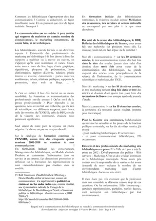 Comment les bibliothèques s'approprient-elles leur             En formation initiale des bibliothécaires
communication ? Comme la collectivité, de façon                territoriaux, le troisième module intitulé Médiation
insuffisante donc. Et on pressent que c'est de façon           des ressources, des services et action culturelle
malaisée. Pourquoi ?                                           ne correspond pas non plus à ce que nous
                                                               cherchons.
La communication est un métier à part entière
qui suppose de maîtriser un certain nombre de
connaissances, le marketing notamment, de                      Du côté de la revue des bibliothèques, le BBF,
savoir faire, et de techniques.                                Bulletin des bibliothèques de France, nous avons
                                                               fait une recherche sur plusieurs mots clés. Le
Les bibliothécaires sont-ils formés à ces différents           manque paraît net, ne faut-il pas vite le combler !
aspects ? Existent-ils des professionnels du
marketing en bibliothèque ? Si l'on dresse la liste des        Mot clé : communication. > sur les 10 dernières
supports à maîtriser ou à mettre en oeuvre, on                 années, le mot communication revient dix huit fois
s'aperçoit qu'ils sont nombreux et variés. Citons              dans le titre des articles (jamais dans celui d'un
entre autres, nom du lieu, logo, charte graphique,             dossier) dont trois fois pour traiter de la
signalétique, plaquette de présentation, lettre                communication des bibliothèques. La grande
d'information, rapport d'activité, relations presse            majorité des articles traite principalement de la
interne et externe, événements : portes ouvertes,              science de l'information, de la communication
conférences, débats, relations publiques, supports de          scientifique et technique, des TICE.
promotion, sites web et blogs, ... 15
                                                               Mot clé : marketing > sur les 10 dernières années,
                                                               le mot marketing revient cinq fois dans le titre des
Si c'est un métier, il faut être formé ou au moins             articles et dossiers dont quatre fois pour faire des
sensibilisé. La formation en communication des                 recensions de livres et un compte rendu de journée
professionnels est-elle assurée ? Qu'en est-il de la           d'étude.
presse professionnelle ? Pour répondre à ces
questions, nous avons fait une recherche, qui n'a rien         Mot clé : promotion. > sur les 10 dernières années,
de scientifique, sur différents supports, trois bases,         la recherche n'a retourné aucun résultat. (comme
celle des sessions de l'ENSSIB, celle du BBF, et celle         pour mercatique)
de la Gazette des communes, chacune nous
paraissant significative.                                      Pour la Gazette des communes, hebdomadaire
                                                               qui recense les actualités et les projets de la fonction
Sauf erreur de notre part, la réponse est plutôt               publique territoriale, sur les dix dernières années, j'ai
négative. Le thème est pas ou très peu abordé.                 trouvé
                                                               - pour marketing bibliothèques, 23 occurrences
Sur le catalogue de formation continue de                      - et pour communication bibliothèques, 226
l'ENSSIB, aucun titre des cinquante quatre                     occurrences.
sessions 2009-2010 ne contient le mot
communication                                    !             Existent-il des professionnels du marketing des
En formation initiale des conservateurs,                       bibliothèques en poste ? La Ville de Lyon a créé le
Management des bibliothèques, un Module s'intitule             poste en 2002 : Développement des publics - Web
Produire et transmettre l’information dans un                  services – Marketing. C'est un des services communs
service et en externe. Les dimensions promotion et             de la bibliothèque municipale. Nous avons pris
réflexion sur la formation des représentations ne              contact avec la responsable de ce service et lui avons
sont vraisemblablement pas étudiées dans ce                    demandé de nous indiquer le nombre de ses
module.                                                        correspondants       marketing       dans      d'autres
                                                               bibliothèques. Aucun au sens strict.
15 Ralf Eisermann  (Stadtbibliothek Offenburg -
   Deutschland) a utilisé de nouveaux canaux de                Il n'est donc pas très étonnant que la profession
   communication : il a expérimenté la publicité au            dans son ensemble se détourne encore trop de ces
   cinéma et sur les ondes radio avec, comme résultat,
                                                               questions. Ou les méconnaisse. Effet boomerang :
   une dynamisation radicale de l’image de la
                                                               certaines représentations, partielles, parfois fausses,
   bibliothèque. In David-Georges Picard, « Nouveaux
   publics en bibliothèque : chantiers en cours », BBF         sont renvoyées aux bibliothèques par leur
   2008 n°6                                                    environnement.
   http://bbf.enssib.fr/consulter/bbf-2008-06-0098-
   008#note-5
              Regard sur la communication des bibliothèques au sein de la communication institutionnelle
                       des collectivités : enjeux et stratégies © Vincent Doulain – 2010 - Page 6 / 9
 