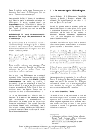 Faute de maîtrise, quelle image donnons-nous au                III - Le marketing des bibliothèques
journaliste local venu à la bibliothèque faire son
papier ? Que mettons-nous en avant ?
                                                                Henrik Hollender , de la bibliothèque Politechnika
La responsable du DEUST Métiers du livre à Rennes               Lublelska à Lublin ( Pologne), affirme, «  les
avait mené un travail de recherche sur l'image des              utilisateurs des bibliothèques sont nos clients et (...)
bibliothèques de lecture publique donnée par                                                   
                                                                nous leur devons des services».16
Ouest-France, entre 1997 et 1998. La majorité des
photos montrent des professionnels et des enfants.              Accueil des publics, offre de services, qualité de
Cela s'appelle cultiver une image mais une seule. De            service, mise en place de charte qualité, études quanti
la mono culture ?                                               et qualitatives, communication, promotion de la
                                                                bibliothèque sur les lieux de vie, mailings et
Comment agir sur l'image de la bibliothèque ?                   relationnel abonnés, tarification, segmentation
Qu'appelle t-on image ? Et positionnement de                    ....tous ces mots évoquent des techniques et
la bibliothèque ?                                               process liés au marketing.

Le positionnement de la bibliothèque consiste à                 Et certains les connaissent déjà et vont en parler au
définir une stratégie dans l'espace public et affirmer          cours de cette journée professionnelle. Il me semble
l'identité du service face aux autres offres existantes.        qu'il est nécessaire ici d'insister sur l'essentiel.
Comme toute identité celle-ci comprend donc deux
facettes : l'être et le paraître.                               En gros le marketing dit : pour définir et
                                                                promouvoir un service public, j'ai besoin de définir
L'être : pour quelles missions, quelles prestations             en même temps trois éléments, le service à produire,
sont proposées ? Le paraître : comment                          sa distribution, et sa communication. Ces trois
l'établissement est-il perçu par l'ensemble des                 éléments doivent être en cohérence l'un vis à vis de
acteurs?                                                        l'autre. Pour le marketing, la communication ne peut
                                                                pas être découplée de ses deux autres dimensions.
Deux stratégies conjointes sont nécessaires. L'une
pour asseoir clairement l'identité en différenciant             Et bien sûr quand le marketing réfléchit à un service,
clairement les services rendus. L'autre pour                    il cherche à connaître précisément les besoins
construire ou conforter une image.                              auxquels pourrait répondre ce service et les publics
                                                                susceptibles d'avoir ce type de besoins.
On le voit : une bibliothèque qui souhaiterait
assumer à égalité l'ensemble des missions possibles             L'étude des publics me paraît ainsi être le fondement
telles qu'évoquées plus haut serait illisible. Un bon           du reste de la démarche. Tant que l'étude des publics
positionnement est réaliste et explicite, il                    n'aura pas clarifié les attentes des différentes
correspond à ce qui est recherché. Il se doit d'être            catégories de publics, vous ne pourrez pas définir
fort et original, il recherche les éléments qui font            votre périmètre de recherche, vos objectifs, vos
ressortir les qualités de l'offre. Enfin il doit être           actions, et votre indispensable évaluation.
cohérent, toutes ses facettes doivent être en
cohérence avec la ou les missions « stratégiques ».             > Les études de public – Priorité 1

Au vu de l'importance des missions pour les                     Ce travail est tout à fait passionnant, il n'est pas
habitants, de la richesse des ressources présentes              forcément compliqué mais il demande une méthode
dans l'établissement, la communication des                      rigoureuse, mise en oeuvre de façon régulière. Pour
bibliothèques de service public est certainement                mettre en place la première étude, peut-être aurez-
beaucoup trop discrète ! Pour pouvoir l'amplifier,              vous besoin d'un coup de main ? Vous pouvez
nous devons d'abord gagner en légitimité. Pour ce               également la confier à un prestataire interne ou
faire, certains outils du marketing des bibliothèques           externe de la collectivité.
peuvent être décisifs. Notre dernière partie visera à
les présenter succinctement

                                                               16 Politechnika Lublelska, Lublin, Pologne In David-
                                                                  Georges Picard, « Nouveaux publics en bibliothèque
                                                                  : chantiers en cours », BBF 2008 n°6
                                                                  http://bbf.enssib.fr/consulter/bbf-2008-06-0098-
                                                                  008#note-5
               Regard sur la communication des bibliothèques au sein de la communication institutionnelle
                        des collectivités : enjeux et stratégies © Vincent Doulain – 2010 - Page 7 / 9
 
