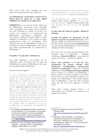 Nous avons choisi deux exemples qui nous                        considèrent leurs parents comme les personnes qui
paraissent montrer la richesse de la démarche.                  ont le plus d’influence sur eux en termes de morale
                                                                et de buts dans la vie. « et une de ses conclusions
Les bibliothèques universitaires viennent de se
lancer dans un projet de ce type appelé                         “Les bibliothèques, qui offrent déjà plusieurs
LibQUAL+® et fondé sur la coopération.                          activités citées comme agréables par les jeunes
                                                                interrogés, devraient exploiter chacune d’entre elles
LibQUAL+® est une suite de services utilisée par                pour atteindre, dès leur jeune âge, de nouveaux
les bibliothèques universitaires pour interroger,               usagers”
suivre, comprendre leurs usagers, et agir à partir de
leur avis concernant la qualité de service. Ces                 La plus value de l'étude des publics : Réussir le
services sont proposés à la communauté des                      décalage
bibliothèques     universitaires   américaines      par
l'Association of Research Libraries (ARL). La pièce             L'étude des publics est importante car elle
maîtresse du dispositif est une enquête en ligne,               légitime et permet de prendre du recul. « Il ne
rigoureusement testée et accompagnée d’une                      faut pas craindre une forme de dévoiement dans le
formation qui aide les bibliothèques à évaluer et à             fait qu'une partie de nos fonds ne corresponde pas
améliorer les services en bibliothèque, à faire évoluer         à ce que lisent les bibliothécaires. » Annie Cucinotta,
leur culture organisationnelle et à promouvoir la               Adjointe à la BM de Chambéry 19
bibliothèque. 17
                                                                Pour nous, c'est une parole de professionnel. Voici
                                                                comment nous la comprenons : Etudions,
Un public > les pré ados et adolescents                         travaillons, et créons du différent … pour attirer les
                                                                usagers et les servir … mais pas servilement.
Une étude américaine a été réalisée sur les
stéréotypes qu’ont les jeunes ados au sujet des                 Nous voici parvenus à la fin de cette
bibliothèques ou qu'ont les bibliothécaires sur ce que          introduction de journée d'étude. Pour
les jeunes pensent des bibliothèques.                           positionner      l'établissement,    pouvons-nous
                                                                renverser la proposition ? Quel est le premier
Voici un extrait du rapport18                                   établissement culturel fréquenté de façon régulière
                                                                par les Français ? Le cinéma ou la bibliothèque ?
« … il est essentiel que les bibliothèques tiennent             Quel est celui où le niveau de diplôme ou le revenu
compte des avis des jeunes usagers si ceux-ci doivent           joue le moins sur cette fréquentation régulière ? Le
devenir des usagers réguliers des services de la                cinéma ou la bibliothèque ? Vous l'aurez compris,
bibliothèque. Le marché des jeunes ados est une                 c'est la bibliothèque. Si elle doit faire beaucoup
cible évidente pour développer une nouvelle                     mieux, elle doit aussi savoir apprécier ses points
stratégie. Ce groupe comptait [aux États-Unis]                  forts.20
environ vingt-sept millions d’enfants de 8 à 14
ans, ce qui représente le plus grand nombre                     Quel espace culturel propose l'accès à la
d’individus de cet âge depuis vingt ans. En outre, ces          connaissance, vise la liberté de la personne et le
jeunes ou préadolescents sont décrits comme étant               progrès de la société ?
instruits, avec des chances de poursuivre leurs études
à l’université ; ils représentent approximativement 14
milliards de dollars de pouvoir d’achat par an. Les
auteurs notent également que ce groupe tend à être
très optimiste dans son approche de la vie et,
contrairement aux stéréotypes, les préadolescents

17 Les usagers sont simplement invités à se prononcer          19 Interview tiré de Lire, mensuel de l'ARALD,
   sur une échelle de 1 à 9 en évaluant le niveau perçu,          décembre 2009
   le minimum acceptable et le niveau souhaitable.                http://www.arald.org/ressources/pdf/ll/livre_lire247.
   Pour vous documenter, voici le questionnaire en                pdf
   français préparé par la bibliothèque de Sciences Po         20 A partir de : Olivier Donnat, « Les pratiques
   Paris http://libqual-                                          culturelles des Français à l'ère numérique », La
   fr.pbworks.com/f/QuestionnaireLibqualScPo.pdf                  Découverte / Ministère de la culture et de la
18 In Sherry J. Cook, R. Stephen Parker, Charles E.               communication, 2009, p.171 - Un site est consacré à
   Pettijohn, , « Les jeunes ados et la bibliothèque              l'ensemble de ces études :
   publique », BBF, 2008, n° 6, p. 81-86                          http://www.pratiquesculturelles.culture.gouv.fr/
               Regard sur la communication des bibliothèques au sein de la communication institutionnelle
                        des collectivités : enjeux et stratégies © Vincent Doulain – 2010 - Page 8 / 9
 