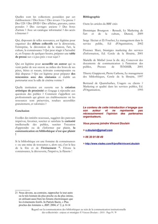 Quelles sont les collections possédées par cet                  Bibliographie
établissement ? Des livres ? Des revues ? La presse ?
Des CD ? Des DVD ? Des affiches, gravures, cartes               Outre les articles du BBF cités
postales ? Des ouvrages anciens ? Des livres
d'artiste ? Avec un catalogue informatisé ? des accès           Dominique Bourgeon - Renault, Le Marketing de
à Internet ?                                                    l'art et  de    la  culture,   Dunod,    2009

Qui, disposant de telles ressources, est légitime pour          Serge Alecian et D. Foucher, Le management dans le
organiser des débats collectifs sur la démocratie,              service    public,   Ed     d'Organisation,  2002
l'entreprise, la décoration de la maison, l'art, la
culture, la connaissance ? Qui peut réagir à l'actualité        Florence Muet, Stratégies marketing des services
et, en l'espace de quelques heures, préparer une table          d'information, Ed. Cercle de la librairie, 2001
de presse sur « à peu près » tout sujet ?
                                                                Marielle de Miribel (sous la dir. de), Concevoir des
Qui est légitime pour accueillir un auteur qui va               documents de communication à l'intention des
venir parler de son oeuvre au milieu des livres de ses          publics,    Presses      de      l'ENSSIB,     2001
pères, frères et soeurs, écrivains contemporains ou
déjà disparus ? Qui est légitime pour préparer des              Thierry Giappiconi, Pierre Carbone, Le management
rencontres avec des cinéastes et établir un                     des bibliothèques, Cercle de la librairie, 1997
partenariat avec la salle de cinéma voisine ?
                                                                Bertrand de Quatrebarbes, Usagers ou clients ?
Quelle institution est ouverte sur la création                  Marketing et qualité dans les services publics, Ed.
artistique de proximité et s'engage à répondre aux              d'Organisation,                                1995
questions des publics ? Comment s'appellent ces
professionnels qui gèrent ces établissements où les
ressources sont préservées, rendues accessibles
gratuitement, et valorisées ?
                                                                Le contenu de cette introduction n’engage que
Conclusion                                                      son    auteur   et     ne   représente    pas
                                                                nécessairement l'opinion des partenaires
Eveiller des intérêts nouveaux, suggérer des parcours           organisateurs.
imprévus, favoriser, susciter et satisfaire la curiosité
intellectuelle des publics, susciter l'occasion                 Vous pouvez joindre Vincent Doulain
d'apprendre ou de s'informer par plaisir, la
communication en bibliothèque n'est que plaisir                 > v.doulain@gmail.com
!
                                                                > 06 30 01 08 49
Si la bibliothèque est une fontaine de connaissances
« ou une mine de ressources », alors oui, c'est le lieu         > http://www.viadeo.com/fr/profile/vincent.doulain
de la fête et de l'événement 21. Fêtons la
connaissance, la découverte, l'imprévu, la flânerie !




21 Nous devons, au contraire, rapprocher le tout autre
   ou le très lointain du plus proche ou du plus intime,
   en utilisant aussi bien les forums électroniques que
   les événements festifs. In Patrick Bazin, « Plus
   proches des lointains », BBF, 2004, n° 2, p. 8-14
               Regard sur la communication des bibliothèques au sein de la communication institutionnelle
                        des collectivités : enjeux et stratégies © Vincent Doulain – 2010 - Page 9 / 9
 