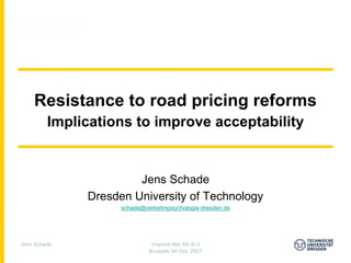 Resistance to road pricing reforms
         Implications to improve acceptability


                       Jens Schade
              Dresden University of Technology
                    schade@verkehrspsychologie-dresden.de




Jens Schade                   Imprint-Net EG 6-3
                             Brussels 04 Dec 2007
 