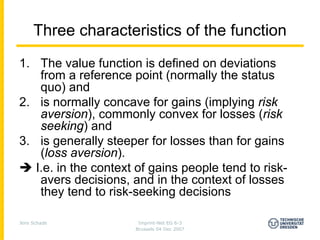 Three characteristics of the function
1. The value function is defined on deviations
    from a reference point (normally the status
    quo) and
2. is normally concave for gains (implying risk
    aversion), commonly convex for losses (risk
    seeking) and
3. is generally steeper for losses than for gains
    (loss aversion).
   I.e. in the context of gains people tend to risk-
    avers decisions, and in the context of losses
    they tend to risk-seeking decisions

Jens Schade            Imprint-Net EG 6-3
                      Brussels 04 Dec 2007
 