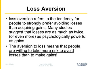 Loss Aversion
• loss aversion refers to the tendency for
  people to strongly prefer avoiding losses
  than acquiring gains. Many studies
  suggest that losses are as much as twice
  (or even more) as psychologically powerful
  as gains
• The aversion to loss means that people
  are willing to take more risk to avoid
  losses than to make gains!

Jens Schade        Imprint-Net EG 6-3
                  Brussels 04 Dec 2007
 