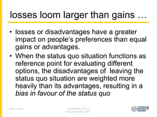 losses loom larger than gains …
• losses or disadvantages have a greater
  impact on people’s preferences than equal
  gains or advantages.
• When the status quo situation functions as
  reference point for evaluating different
  options, the disadvantages of leaving the
  status quo situation are weighted more
  heavily than its advantages, resulting in a
  bias in favour of the status quo
Jens Schade        Imprint-Net EG 6-3
                  Brussels 04 Dec 2007
 