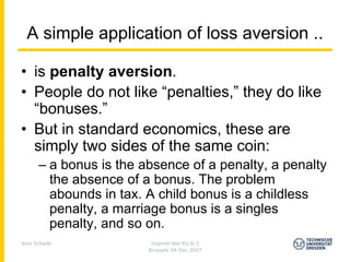A simple application of loss aversion ..

• is penalty aversion.
• People do not like “penalties,” they do like
  “bonuses.”
• But in standard economics, these are
  simply two sides of the same coin:
      – a bonus is the absence of a penalty, a penalty
        the absence of a bonus. The problem
        abounds in tax. A child bonus is a childless
        penalty, a marriage bonus is a singles
        penalty, and so on.
Jens Schade              Imprint-Net EG 6-3
                        Brussels 04 Dec 2007
 