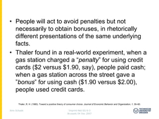 • People will act to avoid penalties but not
  necessarily to obtain bonuses, in rhetorically
  different presentations of the same underlying
  facts.
• Thaler found in a real-world experiment, when a
  gas station charged a “penalty” for using credit
  cards ($2 versus $1.90, say), people paid cash;
  when a gas station across the street gave a
  ”bonus” for using cash ($1.90 versus $2.00),
  people used credit cards.

       Thaler, R. H. (1980). Toward a positive theory of consumer choice. Journal of Economic Behavior and Organization, 1, 39–60.

Jens Schade                                              Imprint-Net EG 6-3
                                                        Brussels 04 Dec 2007
 