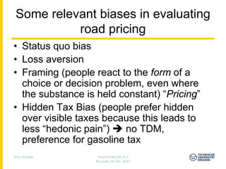 Some relevant biases in evaluating
           road pricing
• Status quo bias
• Loss aversion
• Framing (people react to the form of a
  choice or decision problem, even where
  the substance is held constant) “Pricing”
• Hidden Tax Bias (people prefer hidden
  over visible taxes because this leads to
  less “hedonic pain”)   no TDM,
  preference for gasoline tax
Jens Schade        Imprint-Net EG 6-3
                  Brussels 04 Dec 2007
 
