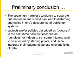 Preliminary conclusion …
• The seemingly harmless tendency to separate
  out matters in one’s mind can lead to disturbing
  anomalies in one’s acceptance of public tax
  systems
• subjects prefer policies described as “bonuses”
  to the self-same policies described as
  “penalties” or hidden to transparent taxes, tend
  to be affected by starting points, and fail to
  integrate their judgments across relevant fields
  of data.
Jens Schade             Imprint-Net EG 6-3
                       Brussels 04 Dec 2007
 