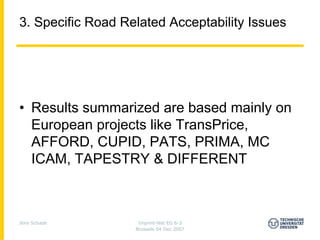 3. Specific Road Related Acceptability Issues




• Results summarized are based mainly on
  European projects like TransPrice,
  AFFORD, CUPID, PATS, PRIMA, MC
  ICAM, TAPESTRY & DIFFERENT



Jens Schade         Imprint-Net EG 6-3
                   Brussels 04 Dec 2007
 