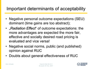 Important determinants of acceptability

• Negative personal outcome expectations (SEU)
  dominant (time gains are too abstract);
• „Radiation Effect“ of outcome expectations: the
              Effect
  more advantages are expected the more fair,
  effective and socially desired road pricing is
  evaluated and vice versa!
• Negative social norms, public (and published)
  opinion against RUC
• Doubts about general effectiveness of RUC

Jens Schade          Imprint-Net EG 6-3
                    Brussels 04 Dec 2007
 
