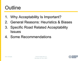 Outline
1. Why Acceptability Is Important?
2. General Reasons: Heuristics & Biases
3. Specific Road Related Acceptability
   Issues
4. Some Recommendations




Jens Schade       Imprint-Net EG 6-3
                 Brussels 04 Dec 2007
 