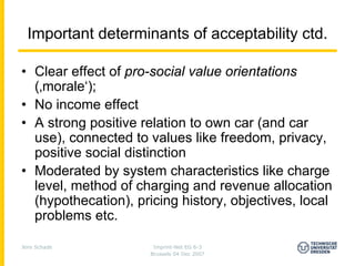 Important determinants of acceptability ctd.

• Clear effect of pro-social value orientations
  (‚morale‘);
• No income effect
• A strong positive relation to own car (and car
  use), connected to values like freedom, privacy,
  positive social distinction
• Moderated by system characteristics like charge
  level, method of charging and revenue allocation
  (hypothecation), pricing history, objectives, local
  problems etc.

Jens Schade            Imprint-Net EG 6-3
                      Brussels 04 Dec 2007
 