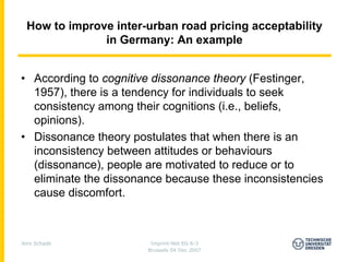 How to improve inter-urban road pricing acceptability
               in Germany: An example


• According to cognitive dissonance theory (Festinger,
  1957), there is a tendency for individuals to seek
  consistency among their cognitions (i.e., beliefs,
  opinions).
• Dissonance theory postulates that when there is an
  inconsistency between attitudes or behaviours
  (dissonance), people are motivated to reduce or to
  eliminate the dissonance because these inconsistencies
  cause discomfort.



Jens Schade             Imprint-Net EG 6-3
                       Brussels 04 Dec 2007
 