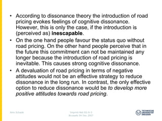 • According to dissonance theory the introduction of road
  pricing evokes feelings of cognitive dissonance.
  However, this is only the case, if the introduction is
  (perceived as) inescapable.
                   inescapable
• On the one hand people favour the status quo without
  road pricing. On the other hand people perceive that in
  the future this commitment can not be maintained any
  longer because the introduction of road pricing is
  inevitable. This causes strong cognitive dissonance.
• A devaluation of road pricing in terms of negative
  attitudes would not be an effective strategy to reduce
  dissonance in the long run. In contrast, the only effective
  option to reduce dissonance would be to develop more
  positive attitudes towards road pricing.


Jens Schade               Imprint-Net EG 6-3
                         Brussels 04 Dec 2007
 