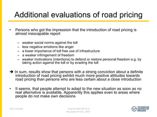 Additional evaluations of road pricing
•   Persons who got the impression that the introduction of road pricing is
    almost inescapable report

      –   weaker social norms against the toll
      –   less negative emotions like anger
      –   a lower importance of toll free use of infrastructure
      –   a weaker infringement of freedom
      –   weaker motivations (intentions) to defend or restore personal freedom e.g. by
          taking action against the toll or by evading the toll

    In sum, results show that persons with a strong conviction about a definite
     introduction of road pricing exhibit much more positive attitudes towards
     road pricing than persons who are less certain about a close introduction

•   It seems, that people attempt to adapt to the new situation as soon as no
    real alternative is available. Apparently this applies even to areas where
    people do not make own decisions


Jens Schade                            Imprint-Net EG 6-3
                                      Brussels 04 Dec 2007
 