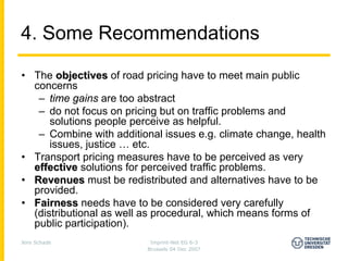 4. Some Recommendations

• The objectives of road pricing have to meet main public
  concerns
   – time gains are too abstract
   – do not focus on pricing but on traffic problems and
      solutions people perceive as helpful.
   – Combine with additional issues e.g. climate change, health
      issues, justice … etc.
• Transport pricing measures have to be perceived as very
  effective solutions for perceived traffic problems.
• Revenues must be redistributed and alternatives have to be
  provided.
• Fairness needs have to be considered very carefully
  (distributional as well as procedural, which means forms of
  public participation).
Jens Schade                Imprint-Net EG 6-3
                          Brussels 04 Dec 2007
 