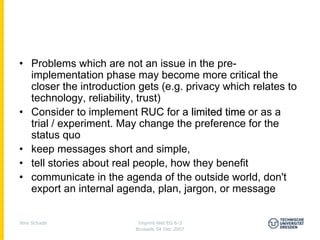 • Problems which are not an issue in the pre-
  implementation phase may become more critical the
  closer the introduction gets (e.g. privacy which relates to
  technology, reliability, trust)
• Consider to implement RUC for a limited time or as a
  trial / experiment. May change the preference for the
  status quo
• keep messages short and simple,
• tell stories about real people, how they benefit
• communicate in the agenda of the outside world, don't
  export an internal agenda, plan, jargon, or message


Jens Schade               Imprint-Net EG 6-3
                         Brussels 04 Dec 2007
 