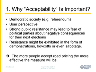 1. Why “Acceptability” Is Important?
• Democratic society (e.g. referendum)
• User perspective
• Strong public resistance may lead to fear of
  political parties about negative consequences
  for their next elections
• Resistance might be exhibited in the form of
  demonstrations, boycotts or even sabotage.

     The more people accept road pricing the more
    effective the measure will be.
Jens Schade           Imprint-Net EG 6-3
                     Brussels 04 Dec 2007
 