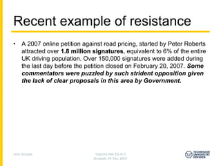 Recent example of resistance
•   A 2007 online petition against road pricing, started by Peter Roberts
    attracted over 1.8 million signatures, equivalent to 6% of the entire
                               signatures
    UK driving population. Over 150,000 signatures were added during
    the last day before the petition closed on February 20, 2007. Some
    commentators were puzzled by such strident opposition given
    the lack of clear proposals in this area by Government.




Jens Schade                    Imprint-Net EG 6-3
                              Brussels 04 Dec 2007
 