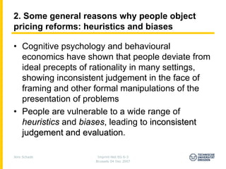 2. Some general reasons why people object
pricing reforms: heuristics and biases

• Cognitive psychology and behavioural
  economics have shown that people deviate from
  ideal precepts of rationality in many settings,
  showing inconsistent judgement in the face of
  framing and other formal manipulations of the
  presentation of problems
• People are vulnerable to a wide range of
  heuristics and biases, leading to inconsistent
  judgement and evaluation.
                  evaluation

Jens Schade          Imprint-Net EG 6-3
                    Brussels 04 Dec 2007
 