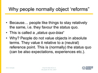 Why people normally object ‘reforms”

• Because… people like things to stay relatively
  the same, i.e. they favour the status quo.
• This is called a „status quo-bias“
• Why? People do not value objects in absolute
  terms. They value it relative to a (neutral)
  reference point. This is (normally) the status quo
  (can be also expectations, experiences etc.).



Jens Schade           Imprint-Net EG 6-3
                     Brussels 04 Dec 2007
 