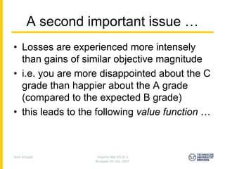 A second important issue …
• Losses are experienced more intensely
  than gains of similar objective magnitude
• i.e. you are more disappointed about the C
  grade than happier about the A grade
  (compared to the expected B grade)
• this leads to the following value function …



Jens Schade         Imprint-Net EG 6-3
                   Brussels 04 Dec 2007
 