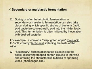  Secondary or malolactic fermentation
 During or after the alcoholic fermentation, a
secondary or malolactic fermentation can also take
place, during which specific strains of bacteria (lactic
acid bacteria) convert malic acid into the milder lactic
acid. This fermentation is often initiated by inoculation
with desired bacteria.
For example : it converts "crisp, green apple" malic acid
to "soft, creamy" lactic acid softening the taste of the
wine.
 “Secondary" fermentation takes place inside the
bottle, dissolving trapped carbon dioxide in the wine
and creating the characteristic bubbles of sparkling
wines (champagne-like).
 