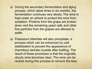  During the secondary fermentation and aging
process, which takes three to six months, the
fermentation continues very slowly. The wine is
kept under an airlock to protect the wine from
oxidation. Proteins from the grape are broken
down and the remaining yeast cells and other
fine particles from the grapes are allowed to
settle.
 Potassium bitartrate will also precipitate, a
process which can be enhanced by cold
stabilization to prevent the appearance of
(harmless) tartrate crystals after bottling. The
result of these processes is that the originally
cloudy wine becomes clear. The wine can be
racked during this process to remove the lees.
 