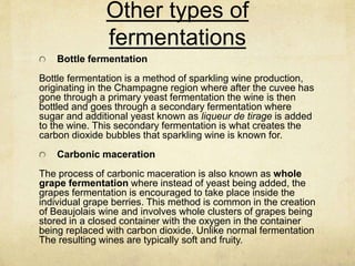 Other types of
fermentations
Bottle fermentation
Bottle fermentation is a method of sparkling wine production,
originating in the Champagne region where after the cuvee has
gone through a primary yeast fermentation the wine is then
bottled and goes through a secondary fermentation where
sugar and additional yeast known as liqueur de tirage is added
to the wine. This secondary fermentation is what creates the
carbon dioxide bubbles that sparkling wine is known for.
Carbonic maceration
The process of carbonic maceration is also known as whole
grape fermentation where instead of yeast being added, the
grapes fermentation is encouraged to take place inside the
individual grape berries. This method is common in the creation
of Beaujolais wine and involves whole clusters of grapes being
stored in a closed container with the oxygen in the container
being replaced with carbon dioxide. Unlike normal fermentation
The resulting wines are typically soft and fruity.
 