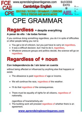 CPE GRAMMAR
= despite everything
A pesar de ello / de todas formas
if you continue doing something regardless, you do it in spite of difficulties
or other people telling you not to
 You get a lot of criticism, but you just have to carry on regardless.
 It was a difficult decision, but I had to do it, regardless.
 Whatever pressure groups and politics decide, the science will go on
regardless.
Con independencia de / sin tener en cuenta
without being affected or influenced by anything else that happens or
exists
 The allowance is paid regardless of age or income.
 We will continue the race, regardless of the weather.
 I'll do that regardless of the consequences.
 There must be equality of rights for all citizens, regardless of
nationality.
regardless of how/what/why,etc:
 The building work will proceed regardless of whether there is an
agreement.
www.aprendeinglesenleganes.com
 