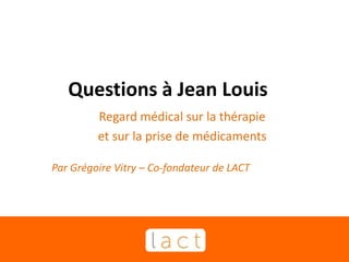 Questions à Jean Louis
Regard médical sur la thérapie
et sur la prise de médicaments
Par Grégoire Vitry – Co-fondateur de LACT
 