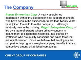   The Company ORIENT GROUP OF COMPANIES Regarr Enterprises Corp   A newly established corporation with highly skilled technical support engineers who have been in the business for more than twenty years  have joined forces to form the company.  Although relatively new in the industry,  Regarr Enterprises Corp , is led by a team of experts whose primary concern is commitment to excellence in service.  It is staffed by craftsmen who are quality conscious and sales force that are result oriented.  Since we believe that employees are our partner in progress, we give company benefits that are competitive among established companies. 