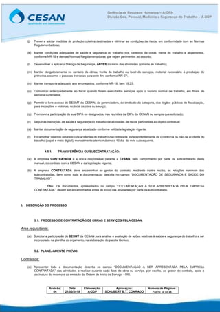 Revisão:
04
Data:
21/03/2019
Elaboração:
A-DDP
Aprovação:
SCHUBERT B.T. CONRADO
Número de Páginas:
Página 10 de 15
Gerência de Recursos Humanos – A-GRH
Divisão Des. Pessoal, Medicina e Segurança do Trabalho – A-DDP
(j) Prever e adotar medidas de proteção coletiva destinadas a eliminar as condições de riscos, em conformidade com as Normas
Regulamentadoras;
(k) Manter condições adequadas de saúde e segurança do trabalho nos canteiros de obras, frente de trabalho e alojamentos,
conforme NR-18 e demais Normas Regulamentadoras que sejam pertinentes ao assunto;
(l) Desenvolver e aplicar o Diálogo de Segurança, ANTES do inicio das atividades (jornada de trabalho);
(m) Manter obrigatoriamente no canteiro de obras, frente de trabalho ou local de serviços, material necessário à prestação de
primeiros socorros e pessoas treinadas para este fim, conforme NR-07;
(n) Manter transporte adequado aos empregados, conforme NR-18, item 18.25;
(o) Comunicar antecipadamente ao fiscal quando forem executados serviços após o horário normal de trabalho, em finais de
semana ou feriados;
(p) Permitir o livre acesso do SESMT da CESAN, da gerenciadora, do sindicato da categoria, dos órgãos públicos de fiscalização,
para inspeções e vistorias, no local da obra ou serviço;
(q) Promover a participação de sua CIPA ou designados, nas reuniões da CIPA da CESAN ou sempre que solicitado;
(r) Seguir as instruções de saúde e segurança do trabalho de atividades de riscos pertinentes ao objeto contratual;
(s) Manter documentação de segurança atualizada conforme validade legislação vigente.
(t) Encaminhar relatório estatístico de acidentes do trabalho da contratada, independentemente da ocorrência ou não de acidente do
trabalho (papel e meio digital), mensalmente ate no máximo o 10 dia do mês subsequente.
4.5.1. TRANSFERÊNCIA OU SUBCONTRATAÇÃO:
(a) A empresa CONTRATADA é a única responsável perante a CESAN, pelo cumprimento por parte da subcontratada deste
manual, do contrato com a CESAN e da legislação vigente;
(b) A empresa CONTRATADA deve encaminhar ao gestor do contrato, mediante contra recibo, as relações nominais das
subcontratadas, bem como toda a documentação descrita no campo “DOCUMENTAÇÃO DE SEGURANÇA E SAÚDE DO
TRABALHO”;
Obs:. Os documentos, apresentados no campo “DOCUMENTAÇÃO A SER APRESENTADA PELA EMPRESA
CONTRATADA”, devem ser encaminhados antes do início das atividades por parte da subcontratada.
5. DESCRIÇÃO DO PROCESSO
5.1. PROCESSO DE CONTRATAÇÃO DE OBRAS E SERVIÇOS PELA CESAN:
Área requisitante:
(a) Solicitar a participação do SESMT da CESAN para análise e avaliação de ações relativas à saúde e segurança do trabalho a ser
incorporada na planilha do orçamento, na elaboração do pacote técnico;
5.2. PLANEJAMENTO PRÉVIO:
Contratada:
(a) Apresentar toda a documentação descrita no campo “DOCUMENTAÇÃO A SER APRESENTADA PELA EMPRESA
CONTRATADA” das atividades a realizar durante cada fase da obra ou serviço, por escrito, ao gestor do contrato, após a
assinatura do mesmo e da emissão da Ordem de Início de Serviço – OIS.
 