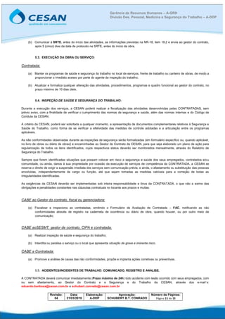 Revisão:
04
Data:
21/03/2019
Elaboração:
A-DDP
Aprovação:
SCHUBERT B.T. CONRADO
Número de Páginas:
Página 11 de 15
Gerência de Recursos Humanos – A-GRH
Divisão Des. Pessoal, Medicina e Segurança do Trabalho – A-DDP
(b) Comunicar à SRTE, antes do início das atividades, as informações previstas na NR-18, item 18.2 e envia ao gestor do contrato,
após 5 (cinco) dias da data de protocolo na SRTE, antes do início da obra.
5.3. EXECUÇÃO DA OBRA OU SERVIÇO:
Contratada:
(a) Manter os programas de saúde e segurança do trabalho no local de serviços, frente de trabalho ou canteiro de obras, de modo a
proporcionar o imediato acesso por parte do agente da inspeção do trabalho;
(b) Atualizar e formaliza qualquer alteração das atividades, procedimentos, programas e quadro funcional ao gestor do contrato, no
prazo máximo de 10 dias úteis.
5.4. INSPEÇÃO DE SAÚDE E SEGURANÇA DO TRABALHO:
Durante a execução dos serviços, a CESAN poderá realizar a fiscalização das atividades desenvolvidas pelas CONTRATADAS, sem
prévio aviso, com a finalidade de verificar o cumprimento das normas de segurança e saúde, além das normas internas e do Código de
Conduta da CESAN.
A critério da CESAN, poderá ser solicitada a qualquer momento, a apresentação de documentos complementares relativos à Segurança e
Saúde do Trabalho, como forma de se verificar a efetividade das medidas de controle adotadas e a articulação entre os programas
aplicáveis.
As não conformidades observadas durante as inspeções de segurança serão formalizadas (em formulário específico ou, quando aplicável,
no livro de obras ou diário de obras) e encaminhadas ao Gestor do Contrato da CESAN, para que seja elaborado um plano de ação para
regularização de todos os itens identificados, cujos respectivos status deverão ser monitorados mensalmente, através do Relatório de
Segurança do Trabalho.
Sempre que forem identificadas situações que possam colocar em risco a segurança e saúde dos seus empregados, contratados e/ou
comunidade, ou ainda, danos à sua propriedade por ocasião da execução de serviços de competência da CONTRATADA, a CESAN se
reserva o direito de exigir a suspensão imediata dos serviços sem comunicação prévia, e ainda, o afastamento ou substituição das pessoas
envolvidas, independentemente de cargo ou função, até que sejam tomadas as medidas cabíveis para a correção de todas as
irregularidades identificadas.
As exigências da CESAN deverão ser implementadas sob inteira responsabilidade e ônus da CONTRATADA, o que não a exime das
obrigações e penalidades constantes nas cláusulas contratuais no tocante aos prazos e multas.
CABE ao Gestor do contrato, fiscal ou gerenciadora:
(a) Fiscalizar e inspeciona as contratadas, emitindo o Formulário de Avaliação de Contratada – FAC, notificando as não
conformidades através de registro na caderneta de ocorrência ou diário de obra, quando houver, ou por outro meio de
comunicação;
CABE aoSESMT, gestor de contrato, CIPA e contratada:
(a) Realizar inspeção de saúde e segurança do trabalho;
(b) Interdita ou paralisa o serviço ou o local que apresenta situação de grave e iminente risco.
CABE a Contratada:
(a) Promove a análise de causa das não conformidades, propõe e implanta ações corretivas ou preventivas.
5.5. ACIDENTES/INCIDENTES DE TRABALHO: COMUNICADO, REGISTRO E ANALISE.
A CONTRATADA deverá comunicar imediatamente (Prazo máximo de 24h) todo acidente com lesão ocorrido com seus empregados, com
ou sem afastamento, ao Gestor do Contrato e a Segurança e do Trabalho da CESAN, através dos e-mail´s:
eduardo.barbosa@cesan.com.br e schubert.conrado@cesan.com.br
 