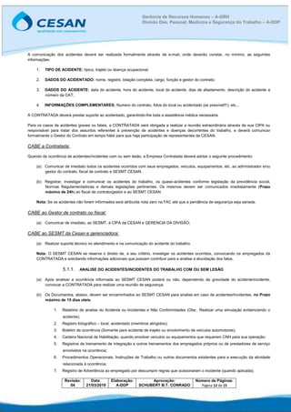 Revisão:
04
Data:
21/03/2019
Elaboração:
A-DDP
Aprovação:
SCHUBERT B.T. CONRADO
Número de Páginas:
Página 12 de 15
Gerência de Recursos Humanos – A-GRH
Divisão Des. Pessoal, Medicina e Segurança do Trabalho – A-DDP
A comunicação dos acidentes deverá ser realizada formalmente através de e-mail, onde deverão constar, no mínimo, as seguintes
informações:
1. TIPO DE ACIDENTE: típico, trajeto ou doença ocupacional;
2. DADOS DO ACIDENTADO: nome, registro, lotação completa, cargo, função e gestor do contrato;
3. DADOS DO ACIDENTE: data do acidente, hora do acidente, local do acidente, dias de afastamento, descrição do acidente e
número da CAT;
4. INFORMAÇÕES COMPLEMENTARES: Numero do contrato, fotos do local ou acidentado (se possível!!!), etc...
A CONTRATADA deverá prestar suporte ao acidentado, garantindo-lhe toda a assistência médica necessária.
Para os casos de acidentes graves ou fatais, a CONTRATADA será obrigada a realizar a reunião extraordinária através de sua CIPA ou
responsável para tratar dos assuntos referentes à prevenção de acidentes e doenças decorrentes do trabalho, e deverá comunicar
formalmente o Gestor do Contrato em tempo hábil para que haja participação de representantes da CESAN.
CABE a Contratada:
Quando da ocorrência de acidentes/incidentes com ou sem lesão, a Empresa Contratada deverá adotar o seguinte procedimento:
(a) Comunicar de imediato todos os acidentes ocorridos com seus empregados, veículos, equipamentos, etc. ao administrador e/ou
gestor do contrato, fiscal de contrato e SESMT CESAN.
(b) Registrar, investigar e comunicar os acidentes do trabalho, os quase-acidentes conforme legislação da previdência social,
Normas Regulamentadoras e demais legislações pertinentes. Os mesmos devem ser comunicados imediatamente (Prazo
máximo de 24h) ao fiscal de contrato/gestor e ao SESMT CESAN.
Nota: Se os acidentes não forem informados será atribuída nota zero na FAC até que a pendência de segurança seja sanada.
CABE ao Gestor de contrato ou fiscal:
(a) Comunicar de imediato, ao SESMT, à CIPA da CESAN e GERENCIA DA DIVISÃO;
CABE ao SESMT da Cesan e gerenciadora:
(a) Realizar suporte técnico no atendimento e na comunicação do acidente do trabalho.
Nota: O SESMT CESAN se reserva o direito de, a seu critério, investigar os acidentes ocorridos, convocando os empregados da
CONTRATADA e solicitando informações adicionais que possam contribuir para a análise e elucidação dos fatos.
5.1.1. ANALISE DO ACIDENTES/INCIDENTES DO TRABALHO COM OU SEM LESÃO
(a) Após analisar a ocorrência informada ao SESMT CESAN poderá ou não, dependendo da gravidade do acidente/incidente,
convocar a CONTRATADA para realizar uma reunião de segurança.
(b) Os Documentos, abaixo, devem ser encaminhados ao SESMT CESAN para analise em caso de acidentes/incidentes, no Prazo
máximo de 15 dias uteis.
1. Relatório de analise do Acidente ou Incidentes e Não Conformidades (Obs:. Realizar uma simulação evidenciando o
acidente);
2. Registro fotográfico – local, acidentado (membros atingidos);
3. Boletim de ocorrência (Somente para acidente de trajeto ou envolvimento de veículos automotores);
4. Carteira Nacional de Habilitação, quando envolver veículos ou equipamentos que requerem CNH para sua operação;
5. Registros de treinamento de integração e outros treinamentos dos empregados próprios ou de prestadores de serviço
envolvidos na ocorrência;
6. Procedimentos Operacionais, Instruções de Trabalho ou outros documentos existentes para a execução da atividade
relacionada à ocorrência;
7. Registro de Advertência ao empregado por descumprir regras que ocasionaram o incidente (quando aplicada);
 