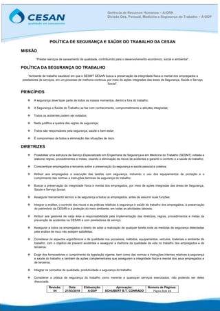 Revisão:
04
Data:
21/03/2019
Elaboração:
A-DDP
Aprovação:
SCHUBERT B.T. CONRADO
Número de Páginas:
Página 3 de 15
Gerência de Recursos Humanos – A-GRH
Divisão Des. Pessoal, Medicina e Segurança do Trabalho – A-DDP
POLÍTICA DE SEGURANÇA E SAÚDE DO TRABALHO DA CESAN
MISSÃO
“Prestar serviços de saneamento de qualidade, contribuindo para o desenvolvimento econômico, social e ambiental”.
POLÍTICA DA SEGURANÇA DO TRABALHO
“Ambiente de trabalho saudável em que o SESMT CESAN busca a preservação da integridade física e mental dos empregados e
prestadores de serviços, em um processo de melhoria continua, por meio de ações integradas das áreas de Segurança, Saúde e Serviço
Social”.
PRINCÍPIOS
 A segurança deve fazer parte de todos os nossos momentos, dentro e fora do trabalho;
 A Segurança e Saúde do Trabalho se faz com conhecimento, comprometimento e atitudes integradas;
 Todos os acidentes podem ser evitados;
 Nada justifica a quebra das regras de segurança;
 Todos são responsáveis pela segurança, saúde e bem-estar;
 É compromisso de todos a eliminação das situações de risco.
DIRETRIZES
 Possibilitar uma estrutura de Serviço Especializado em Engenharia de Segurança e em Medicina do Trabalho (SESMT) voltada a
elaborar regras, procedimentos e metas, visando à eliminação de riscos de acidentes e garantir o conforto e a saúde do trabalho;
 Conscientizar empregados e terceiros sobre a preservação da segurança e saúde pessoal e coletiva;
 Atribuir aos empregados a execução das tarefas com segurança, incluindo o uso dos equipamentos de proteção e o
cumprimento das normas e instruções técnicas de segurança do trabalho;
 Buscar a preservação da integridade física e mental dos empregados, por meio de ações integradas das áreas de Segurança,
Saúde e Serviço Social;
 Assegurar treinamento técnico e de segurança a todos os empregados, antes de assumir suas funções;
 Integrar a análise, o controle dos riscos e as práticas relativas à segurança e saúde do trabalho dos empregados, à preservação
do patrimônio da CESAN e à proteção do meio ambiente, em todas as atividades laborais;
 Atribuir aos gestores de cada área a responsabilidade pela implementação das diretrizes, regras, procedimentos e metas da
prevenção de acidentes na CESAN e com prestadores de serviço;
 Assegurar a todos os empregados o direito de adiar a realização de qualquer tarefa onde as medidas de segurança detectadas
pela análise de risco não estejam satisfeitas;
 Considerar os aspectos ergonômicos e de qualidade nos processos, métodos, equipamentos, veículos, materiais e ambiente de
trabalho, com o objetivo de prevenir acidentes e assegurar a melhoria da qualidade de vida no trabalho dos empregados e de
terceiros;
 Exigir dos fornecedores o cumprimento da legislação vigente, bem como das normas e instruções internas relativas à segurança
e saúde do trabalho e também de ações complementares que assegurem a integridade física e mental dos seus empregados e
de terceiros;
 Integrar os conceitos de qualidade, produtividade e segurança do trabalho;
 Considerar a prática da segurança do trabalho como inerente a quaisquer serviços executados, não podendo ser deles
dissociada.
 