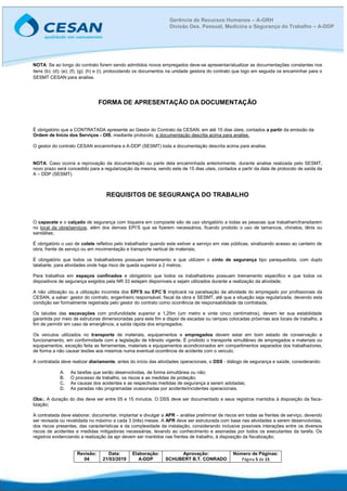 Revisão:
04
Data:
21/03/2019
Elaboração:
A-DDP
Aprovação:
SCHUBERT B.T. CONRADO
Número de Páginas:
Página 5 de 15
Gerência de Recursos Humanos – A-GRH
Divisão Des. Pessoal, Medicina e Segurança do Trabalho – A-DDP
NOTA: Se ao longo do contrato forem sendo admitidos novos empregados deve-se apresentar/atualizar as documentações constantes nos
itens (b); (d); (e); (f); (g); (h) e (i), protocolando os documentos na unidade gestora do contrato que logo em seguida os encaminhar para o
SESMT CESAN para analise.
FORMA DE APRESENTAÇÃO DA DOCUMENTAÇÃO
É obrigatório que a CONTRATADA apresente ao Gestor do Contrato da CESAN, em até 15 dias úteis, contados a partir da emissão da
Ordem de Início dos Serviços - OIS, mediante protocolo, a documentação descrita acima para analise.
O gestor do contrato CESAN encaminhara a A-DDP (SESMT) toda a documentação descrita acima para analise.
NOTA: Caso ocorra a reprovação da documentação ou parte dela encaminhada anteriormente, durante analise realizada pelo SESMT,
novo prazo será concedido para a regularização da mesma, sendo este de 15 dias uteis, contados a partir da data de protocolo de saída da
A – DDP (SESMT).
REQUISITOS DE SEGURANÇA DO TRABALHO
O capacete e o calçado de segurança com biqueira em composite são de uso obrigatório a todas as pessoas que trabalham/transitarem
no local da obra/serviços, além dos demais EPI’S que se fizerem necessários, ficando proibido o uso de tamancos, chinelos, tênis ou
sandálias;
É obrigatório o uso de colete refletivo pelo trabalhador quando este estiver a serviço em vias públicas, sinalizando acesso ao canteiro de
obra, frente de serviço ou em movimentação e transporte vertical de materiais;
É obrigatório que todos os trabalhadores possuam treinamento e que utilizem o cinto de segurança tipo paraquedista, com duplo
talabarte, para atividades onde haja risco de queda superior a 2 metros;
Para trabalhos em espaços confinados e obrigatório que todos os trabalhadores possuam treinamento especifico e que todos os
dispositivos de segurança exigidos pela NR 33 estejam disponíveis e sejam utilizados durante a realização da atividade;
A não utilização ou a utilização incorreta dos EPI’S ou EPC´S implicará na paralisação da atividade do empregado por profissionais da
CESAN, a saber: gestor do contrato, engenheiro responsável, fiscal da obra e SESMT, até que a situação seja regularizada, devendo esta
condição ser formalmente registrada pelo gestor do contrato como ocorrência de responsabilidade da contratada;
Os taludes das escavações com profundidade superior a 1,25m (um metro e vinte cinco centímetros), devem ter sua estabilidade
garantida por meio de estruturas dimensionadas para este fim e dispor de escadas ou rampas colocadas próximas aos locais de trabalho, a
fim de permitir em caso de emergência, a saída rápida dos empregados;
Os veículos utilizados no transporte de materiais, equipamentos e empregados devem estar em bom estado de conservação e
funcionamento, em conformidade com a legislação de trânsito vigente. É proibido o transporte simultâneo de empregados e materiais ou
equipamentos, exceção feita as ferramentas, materiais e equipamentos acondicionados em compartimentos separados dos trabalhadores,
de forma a não causar lesões aos mesmos numa eventual ocorrência de acidente com o veículo;
A contratada deve realizar diariamente, antes do início das atividades operacionais, o DSS - diálogo de segurança e saúde, considerando:
A. As tarefas que serão desenvolvidas, de forma simultânea ou não;
B. O processo de trabalho, os riscos e as medidas de proteção;
C. As causas dos acidentes e as respectivas medidas de segurança a serem adotadas;
D. As paradas não programadas ocasionadas por acidente/incidentes operacionais.
Obs:. A duração do dss deve ser entre 05 e 15 minutos. O DSS deve ser documentado e seus registros mantidos à disposição da fisca-
lização;
A contratada deve elaborar, documentar, implantar e divulgar a APR – análise preliminar de riscos em todas as frentes de serviço, devendo
ser revisada ou revalidada no máximo a cada 3 (três) meses. A APR deve ser estruturada com base nas atividades a serem desenvolvidas,
dos riscos presentes, das características e da complexidade da instalação, considerando inclusive possíveis interações entre os diversos
riscos de acidentes e medidas mitigadoras necessárias, levando ao conhecimento e assinadas por todos os executantes da tarefa. Os
registros evidenciando a realização da apr devem ser mantidos nas frentes de trabalho, à disposição da fiscalização;
 