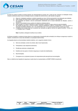 Revisão:
04
Data:
21/03/2019
Elaboração:
A-DDP
Aprovação:
SCHUBERT B.T. CONRADO
Número de Páginas:
Página 6 de 15
Gerência de Recursos Humanos – A-GRH
Divisão Des. Pessoal, Medicina e Segurança do Trabalho – A-DDP
As áreas de vivência (canteiro de obras) deveram ser dimensionadas de acordo com o porte da obra, devendo as instalações móveis,
inclusive contêineres possuir área de ventilação natural e condição de conforto térmico, além atender ao seguinte:
A. Dispor de: instalações sanitárias e vestiários separados por sexo, de forma permanente; local adequado para refeições;
B. Estar situadas em locais de fácil e seguro acesso, próximas aos locais de trabalho ou das refeições;
C. Ser localizadas de maneira a não se comunicarem diretamente com os locais destinados às refeições, cozinha e
dormitórios;
D. Garantir a privacidade de seus usuários em relação ao ambiente externo;
E. Estar situadas a no máximo 150metros no plano horizontal e 10metros no plano vertical do posto de trabalho;
F. Ser dotadas de água para o consumo humano, conforme estabelecem a NR-24, a portaria MS n.º 2.914 de 12/12/11 e
resolução da diretoria colegiada - rdc n.º 72, de 29/12/09 e rdc n.º 91, de 30 de junho de 2016, naquilo que couber;
G. O refeitório deve atender, aos itens constantes das resoluções da agência nacional de vigilância sanitária - Anvisa, rdc
n.º 216/2004 e rdc n.º 72/2009:
Nota: É proibida a utilização de toalhas de uso coletivo
As frentes de trabalho e canteiros de obras devem ser inspecionados mensalmente pela contratada com enfoque na segurança e saúde no
trabalho, considerando os riscos das atividades e as operações desenvolvidas.
As inspeções devem ser documentadas mediante relatórios, com o seguinte conteúdo mínimo:
A. Nome da contratada, numero do contrato, data e local inspecionado;
B. Participantes e suas respectivas assinaturas;
C. Pendências anteriores e situação atual;
D. Existência de risco grave e iminente à segurança e à saúde dos trabalhadores;
E. Recomendações;
F. Cronograma com a proposta de prazos e de responsáveis pela execução das recomendações.
Nota: os relatórios das inspeções de segurança e saúde devem ser apresentados ao SESMT CESAN mensalmente.
 