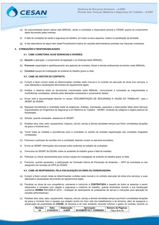 Revisão:
04
Data:
21/03/2019
Elaboração:
A-DDP
Aprovação:
SCHUBERT B.T. CONRADO
Número de Páginas:
Página 8 de 15
Gerência de Recursos Humanos – A-GRH
Divisão Des. Pessoal, Medicina e Segurança do Trabalho – A-DDP
(e) As subcontratadas devem aplicar este MANUAL, sendo a contratada a responsável perante a CESAN, quanto ao cumprimento
deste documento pelas mesmas.
(f) A falta de condições de saúde e segurança do trabalho, em todos os seus aspectos, implica na paralisação da atividade.
(g) A não observância de algum item deste Procedimento implica em sanções administrativas previstas nas cláusulas contratuais.
4. ATRIBUIÇÕES E RESPONSABILIDADES:
4.1. CABE A DIRETORIA, SUAS GERENCIAS E DIVISÕES:
(a) Garantir a aplicação, o cumprimento da legislação e as diretrizes deste MANUAL;
(b) Promover capacitação e aperfeiçoamento aos gestores de contratos, fiscais e demais profissionais envolvidos neste MANUAL;
(c) Constituir equipe de investigação de acidente do trabalho grave ou fatal.
4.2. CABE AO GESTOR DO CONTRATO:
(a) Cumprir e fazer cumprir todas as determinações contidas neste manual e no contrato de execução de obras e/ou serviços, e
suas alterações e atualizações decorrentes de regulamentos legais;
(b) Analisar e observar todos os documentos mencionados neste MANUAL, comunicando à contratada as irregularidades e
insuficiências constatadas, zelando pelas alterações necessárias e cumprimento destas;
(c) Enviar toda a documentação descrita no campo “DOCUMENTAÇÃO DE SEGURANÇA E SAÚDE DO TRABALHO”, para o
SESMT da CESAN;
(d) Repassar formalmente à contratada todas as exigências, análises, orientações, pareceres e observações feitas pelos Serviços
Especializados em Engenharia de Segurança e em Medicina do Trabalho – SESMT, sindicato da categoria e órgãos públicos de
fiscalização;
(e) Solicitar, quando necessário, assessoria do SESMT;
(f) Paralisar obra, área, setor, equipamento, máquina, veículo, serviço e demais atividades sempre que forem constatadas situações
de grave e iminente risco;
(g) Tomar todas as medidas e providências junto à contratada no sentido da imediata regularização das condições irregulares
constatadas;
(h) Promover e participar de reuniões com a contratada, fazendo cumprir os assuntos acordados;
(i) Enviar ao SESMT informações documentais sobre acidentes do trabalho de contratada;
(j) Comunicar ao SESMT da CESAN, sobre os acidentes do trabalho grave e fatal de imediato;
(k) Participar ou indicar representante para compor equipe de investigação de acidente do trabalho grave ou fatal;
(l) Promover, quando necessário, a participação da Comissão Interna de Prevenção de Acidentes – CIPA da contratada ou seu
designado nas reuniões da CIPA da CESAN.
4.3. CABE AO RESPONSÁVEL PELA FISCALIZAÇÃO DA OBRA OU GERENCIADORA:
(a) Cumprir e fazer cumprir todas as determinações contidas neste manual e no contrato execução de obras e/ou serviços, e suas
alterações e atualizações decorrentes de regulamentos legais;
(b) Fiscalizar as obras de sua competência, orientando e instruindo a CONTRATADA a respeito de todos os aspectos a serem
observados e corrigidos com relação à segurança e medicina do trabalho, quando levantados durante a sua fiscalização
(conforme NORMA INS.0004.01.2016 – Avaliação de desempenho de prestadores de serviço e instruções para aplicação de
sanções administrativas);
(c) Paralisar obra, área, setor, equipamento, máquina, veículo, serviço e demais atividades sempre que forem constatadas situações
de grave e iminente risco e aquelas que estejam pondo em risco vida dos trabalhadores e de terceiros, além de assegurar a
preservação da propriedade da CESAN, de terceiros e do meio ambiente, devendo informar o gestor do contrato, fazendo os
 