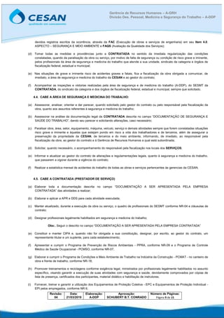 Revisão:
04
Data:
21/03/2019
Elaboração:
A-DDP
Aprovação:
SCHUBERT B.T. CONRADO
Número de Páginas:
Página 9 de 15
Gerência de Recursos Humanos – A-GRH
Divisão Des. Pessoal, Medicina e Segurança do Trabalho – A-DDP
devidos registros escritos da ocorrência, através da FAC (Execução de obras e serviços de engenharia) em seu Item 4.0.
ASPECTO – SEGURANÇA E MEIO AMBIENTE e FAQS (Avaliação da Qualidade dos Serviços);
(d) Tomar todas as medidas e providências junto a CONTRATADA no sentido da imediata regularização das condições
constatadas, quando da paralisação da obra ou serviço, por motivo de falta de segurança ou condição de risco grave e iminente,
pelos profissionais da área de segurança e medicina do trabalho que atende a sua unidade, sindicato da categoria e órgãos de
fiscalização federal, estadual e municipal;
(e) Nas situações de grave e iminente risco de acidentes graves e fatais, fica a fiscalização da obra obrigada a comunicar, de
imediato, a área de segurança e medicina do trabalho da CESAN e ao gestor do contrato;
(f) Acompanhar as inspeções e vistorias realizadas pela área de segurança e de medicina do trabalho (A-DDP), do SESMT da
CONTRATADA, do sindicato da categoria e dos órgãos de fiscalização federal, estadual e municipal, sempre que solicitado.
4.4. CABE A ÁREA DE SEGURANÇA E MEDICINA DO TRABALHO:
(a) Assessorar, analisar, orientar e dar parecer, quando solicitado pelo gestor do contrato ou pelo responsável pela fiscalização da
obra, quanto aos assuntos referentes à segurança e medicina do trabalho;
(b) Assessorar na análise da documentação legal da CONTRATADA descrita no campo “DOCUMENTAÇÃO DE SEGURANÇA E
SAÚDE DO TRABALHO”, dando seu parecer e solicitando alterações, caso necessário;
(c) Paralisar obra, área, setor, equipamento, máquina, veículo, serviço e demais atividades sempre que forem constatadas situações
risco grave e iminente e àquelas que estejam pondo em risco a vida dos trabalhadores e de terceiros, além de assegurar a
preservação da propriedade da CESAN, de terceiros e do meio ambiente, informando, de imediato, ao responsável pela
fiscalização da obra, ao gestor do contrato e à Gerência de Recursos Humanos a qual está subordinada;
(d) Solicitar, quando necessário, o acompanhamento do responsável pela fiscalização nos locais dos SERVIÇOS;
(e) Informar e atualizar ao gestor do contrato de alterações e regulamentações legais, quanto à segurança e medicina do trabalho,
que passarem a vigorar durante a vigência do contrato;
(f) Realizar a estatística mensal de acidentes do trabalho de todas as obras e serviços pertencentes às gerencias da CESAN.
4.5. CABE A CONTRATADA (PRESTADOR DE SERVIÇO)
(a) Elaborar toda a documentação descrita no campo “DOCUMENTAÇÃO A SER APRESENTADA PELA EMPRESA
CONTRATADA” das atividades a realizar;
(b) Elaborar e aplicar a APR e DDS para cada atividade executada;
(c) Manter atualizado, durante a execução da obra ou serviço, o quadro de profissionais do SESMT conforme NR-04 e cláusulas de
contrato;
(d) Designar profissionais legalmente habilitados em segurança e medicina do trabalho;
Obs:. Seguir o descrito no campo “DOCUMENTAÇÃO A SER APRESENTADA PELA EMPRESA CONTRATADA”
(e) Constituir e manter CIPA e, quando não for obrigada a sua constituição, designar, por escrito, ao gestor do contrato, um
representante titular e um suplente, para cada estabelecimento;
(f) Apresentar e cumprir o Programa de Prevenção de Riscos Ambientais - PPRA, conforme NR-09 e o Programa de Controle
Médico de Saúde Ocupacional - PCMSO, conforme NR-07;
(g) Elaborar e cumprir o Programa de Condições e Meio Ambiente de Trabalho na Indústria da Construção - PCMAT - no canteiro de
obra e frente de trabalho, conforme NR-18;
(h) Promover treinamentos e reciclagens conforme exigência legal, ministrados por profissionais legalmente habilitados no assunto
específico, visando garantir a execução de suas atividades com segurança e saúde, devidamente comprovados por cópias de
lista de presença, certificados dos participantes, material didático e habilitação de instrutores;
(i) Fornecer, treinar e garantir a utilização dos Equipamentos de Proteção Coletiva - EPC e Equipamentos de Proteção Individual -
EPI pelos empregados, conforme NR 6;
 